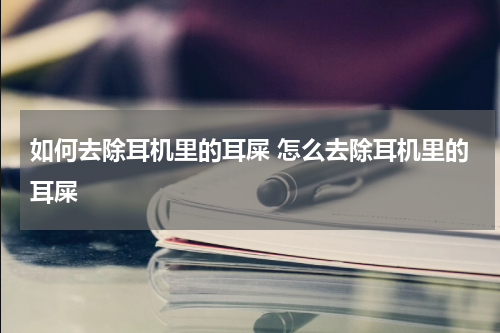如何去除耳机里的耳屎 怎么去除耳机里的耳屎