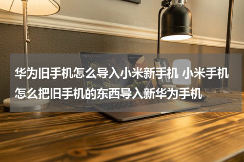 华为旧手机怎么导入小米新手机 小米手机怎么把旧手机的东西导入新华为手机