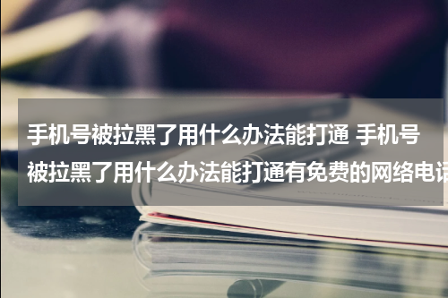 手机号被拉黑了用什么办法能打通 手机号被拉黑了用什么办法能打通有免费的网络电话吗