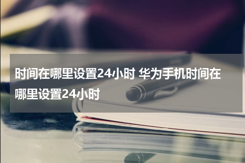 时间在哪里设置24小时 华为手机时间在哪里设置24小时