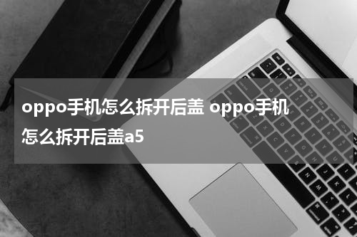 oppo手机怎么拆开后盖 oppo手机怎么拆开后盖a5