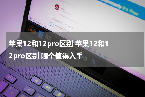 苹果12和12pro区别 苹果12和12pro区别 哪个值得入手