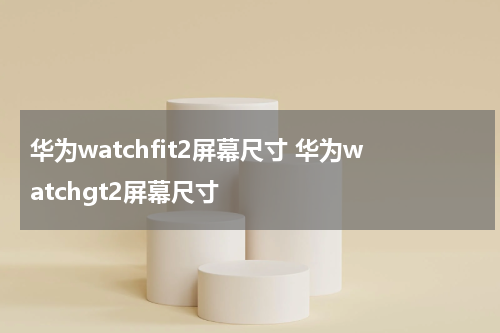 华为watchfit2屏幕尺寸 华为watchgt2屏幕尺寸