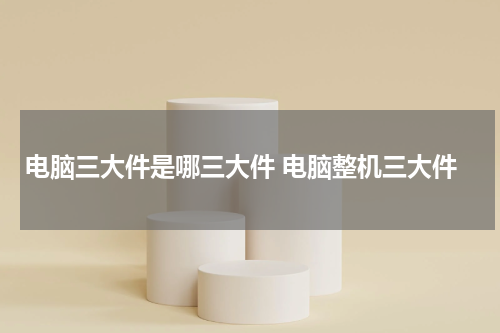 电脑三大件是哪三大件 电脑整机三大件