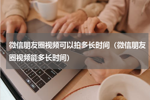 微信朋友圈视频可以拍多长时间（微信朋友圈视频能多长时间）