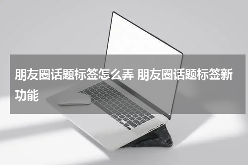 朋友圈话题标签怎么弄 朋友圈话题标签新功能