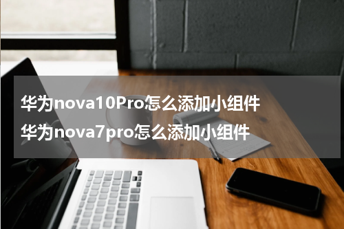 华为nova10Pro怎么添加小组件 华为nova7pro怎么添加小组件