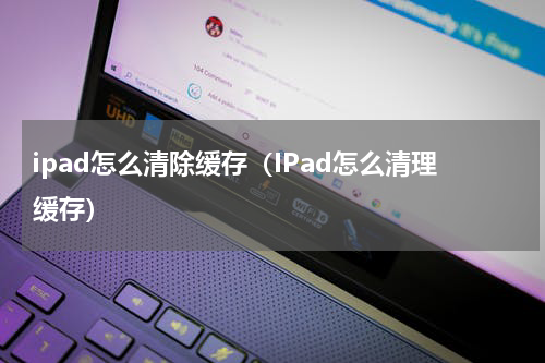 ipad怎么清除缓存（IPad怎么清理缓存）