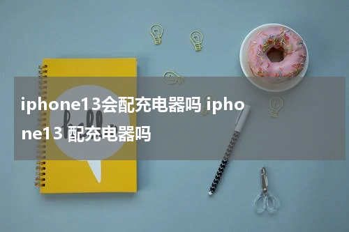 iphone13会配充电器吗 iphone13 配充电器吗