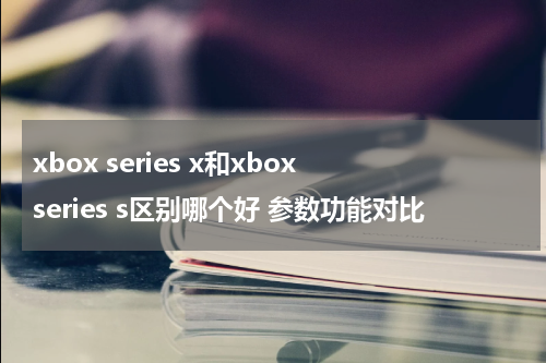 xbox series x和xbox series s区别哪个好 参数功能对比