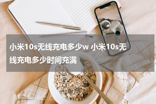 小米10s无线充电多少w 小米10s无线充电多少时间充满