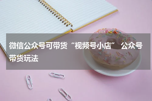微信公众号可带货“视频号小店” 公众号带货玩法