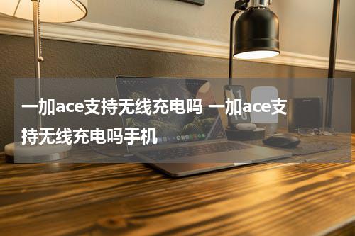 一加ace支持无线充电吗 一加ace支持无线充电吗手机
