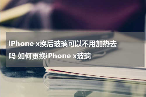 iPhone x换后玻璃可以不用加热去吗 如何更换iPhone x玻璃
