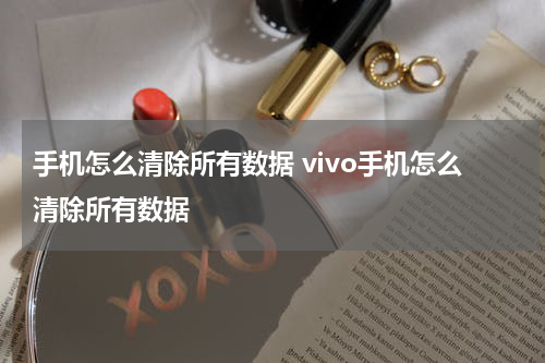 手机怎么清除所有数据 vivo手机怎么清除所有数据