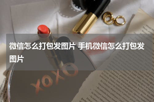 微信怎么打包发图片 手机微信怎么打包发图片