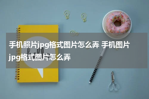 手机照片jpg格式图片怎么弄 手机图片jpg格式图片怎么弄