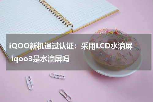 iQOO新机通过认证：采用LCD水滴屏 iqoo3是水滴屏吗
