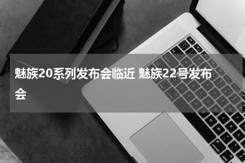 魅族20系列发布会临近 魅族22号发布会