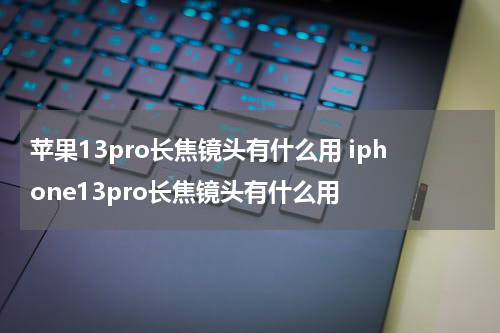 苹果13pro长焦镜头有什么用 iphone13pro长焦镜头有什么用