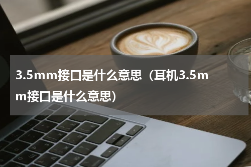 3.5mm接口是什么意思（耳机3.5mm接口是什么意思）