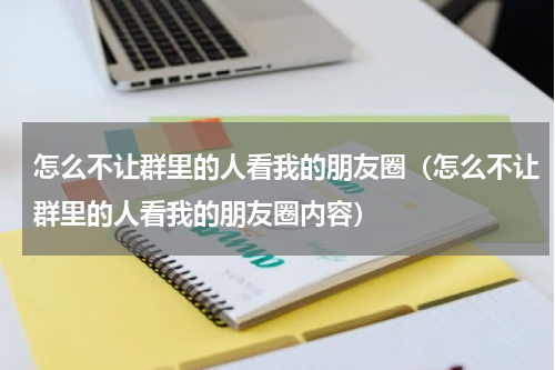 怎么不让群里的人看我的朋友圈（怎么不让群里的人看我的朋友圈内容）