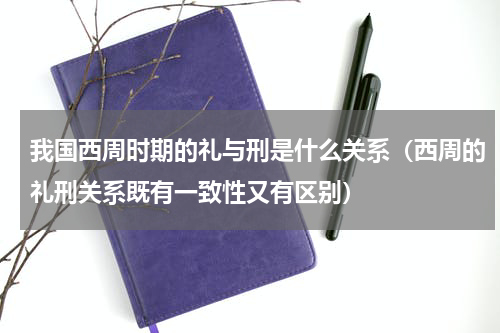 我国西周时期的礼与刑是什么关系（西周的礼刑关系既有一致性又有区别）