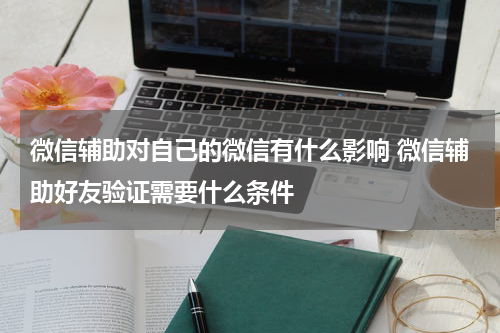 微信辅助对自己的微信有什么影响 微信辅助好友验证需要什么条件