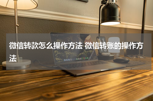 微信转款怎么操作方法 微信转账的操作方法