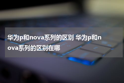 华为p和nova系列的区别 华为p和nova系列的区别在哪