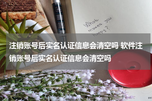 注销账号后实名认证信息会清空吗 软件注销账号后实名认证信息会清空吗