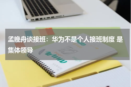 孟晚舟谈接班：华为不是个人接班制度 是集体领导