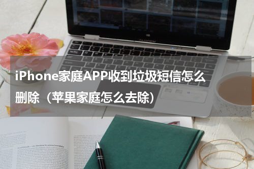 iPhone家庭APP收到垃圾短信怎么删除（苹果家庭怎么去除）