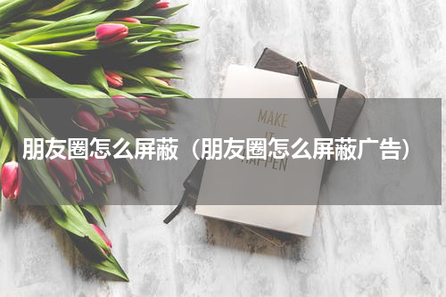 朋友圈怎么屏蔽（朋友圈怎么屏蔽广告）
