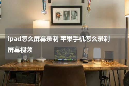 ipad怎么屏幕录制 苹果手机怎么录制屏幕视频