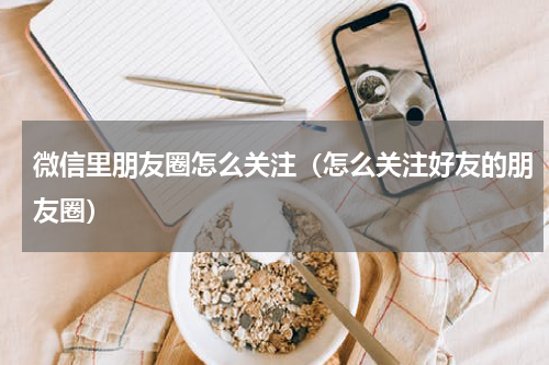 微信里朋友圈怎么关注（怎么关注好友的朋友圈）