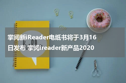 掌阅新iReader电纸书将于3月16日发布 掌阅ireader新产品2020