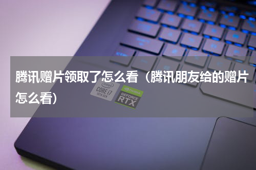 腾讯赠片领取了怎么看（腾讯朋友给的赠片怎么看）
