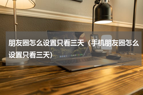 朋友圈怎么设置只看三天（手机朋友圈怎么设置只看三天）