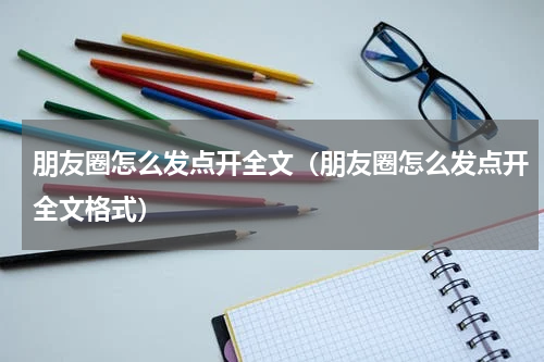 朋友圈怎么发点开全文（朋友圈怎么发点开全文格式）