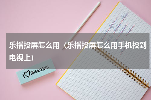 乐播投屏怎么用（乐播投屏怎么用手机投到电视上）