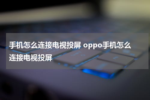 手机怎么连接电视投屏 oppo手机怎么连接电视投屏