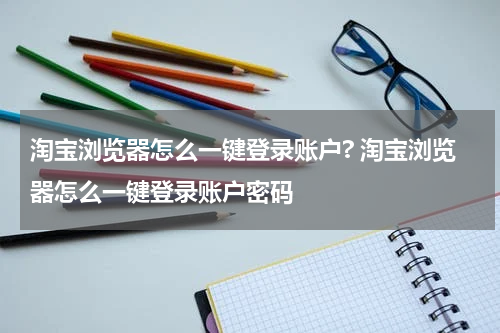 淘宝浏览器怎么一键登录账户? 淘宝浏览器怎么一键登录账户密码