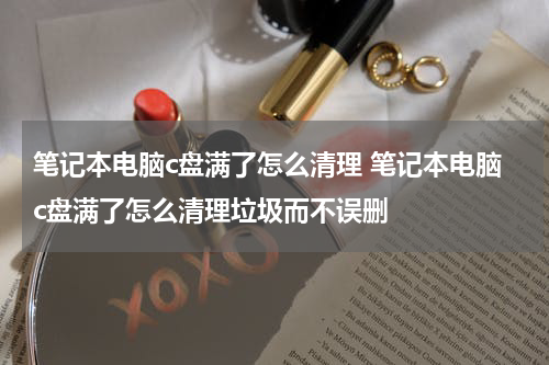 笔记本电脑c盘满了怎么清理 笔记本电脑c盘满了怎么清理垃圾而不误删