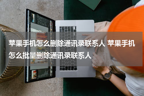 苹果手机怎么删除通讯录联系人 苹果手机怎么批量删除通讯录联系人