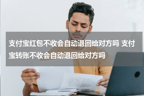 支付宝红包不收会自动退回给对方吗 支付宝转账不收会自动退回给对方吗