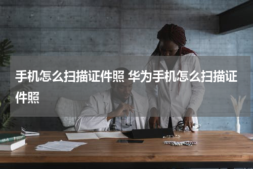 手机怎么扫描证件照 华为手机怎么扫描证件照