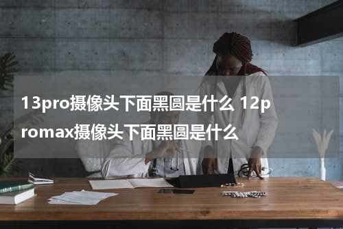 13pro摄像头下面黑圆是什么 12promax摄像头下面黑圆是什么