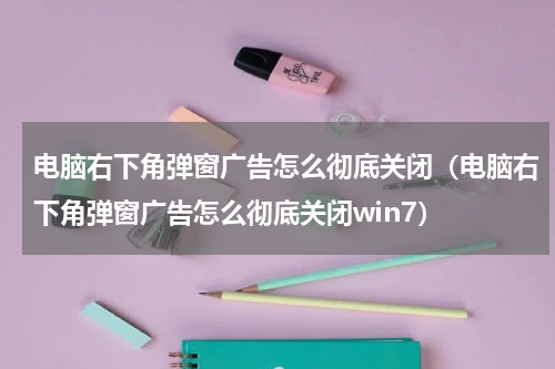电脑右下角弹窗广告怎么彻底关闭（电脑右下角弹窗广告怎么彻底关闭win7）