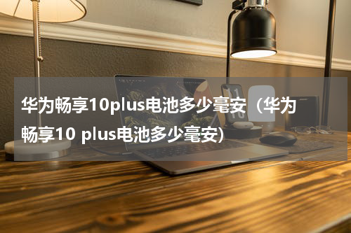 华为畅享10plus电池多少毫安（华为畅享10 plus电池多少毫安）